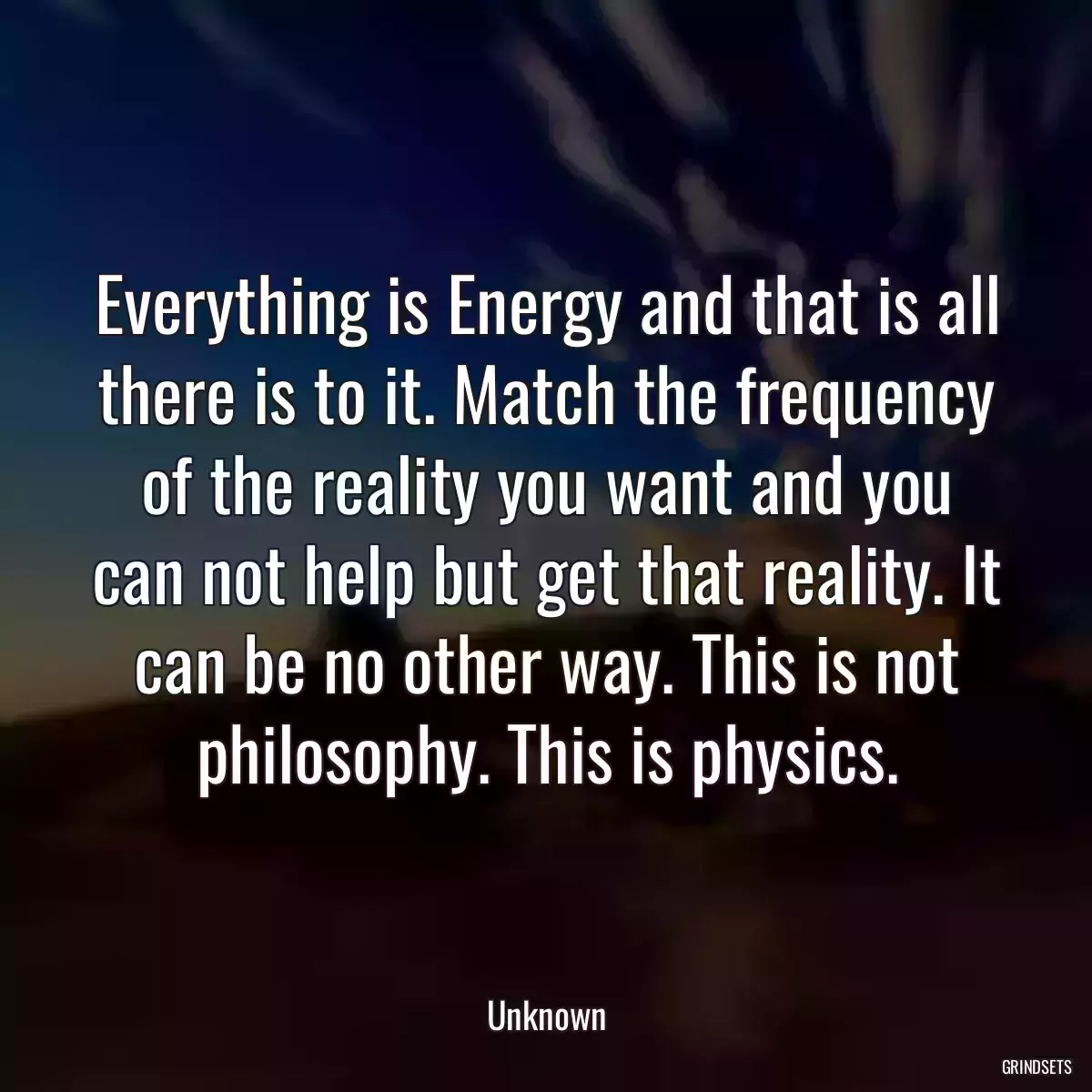 Everything is Energy and that is all there is to it. Match the frequency of the reality you want and you can not help but get that reality. It can be no other way. This is not philosophy. This is physics.