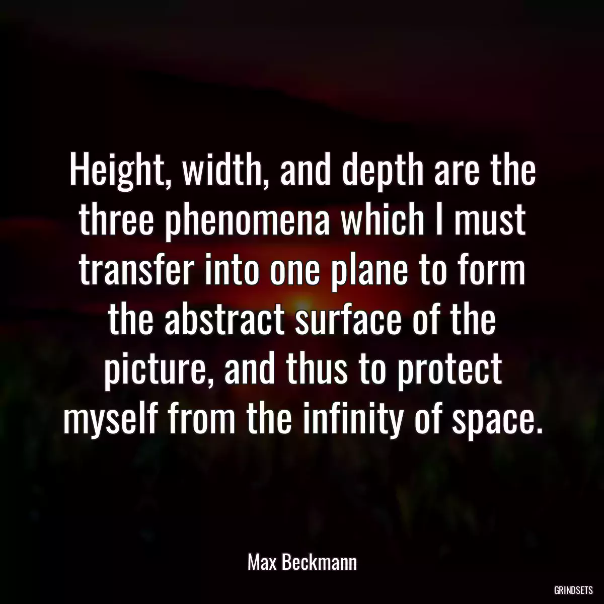 Height, width, and depth are the three phenomena which I must transfer into one plane to form the abstract surface of the picture, and thus to protect myself from the infinity of space.