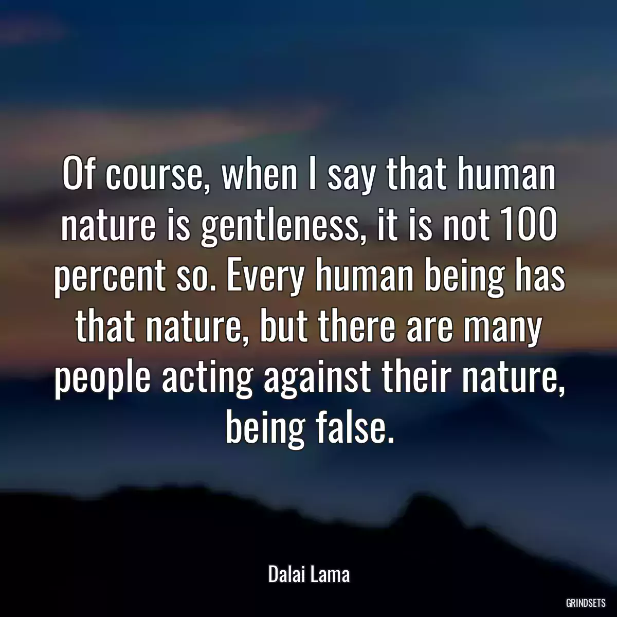 Of course, when I say that human nature is gentleness, it is not 100 percent so. Every human being has that nature, but there are many people acting against their nature, being false.