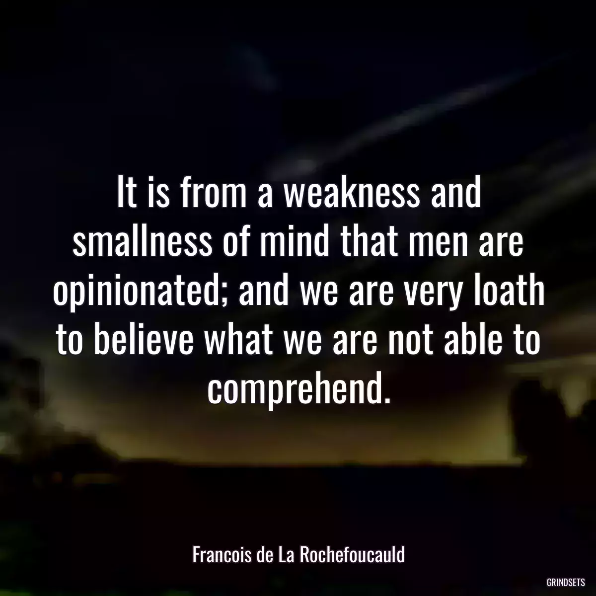 It is from a weakness and smallness of mind that men are opinionated; and we are very loath to believe what we are not able to comprehend.