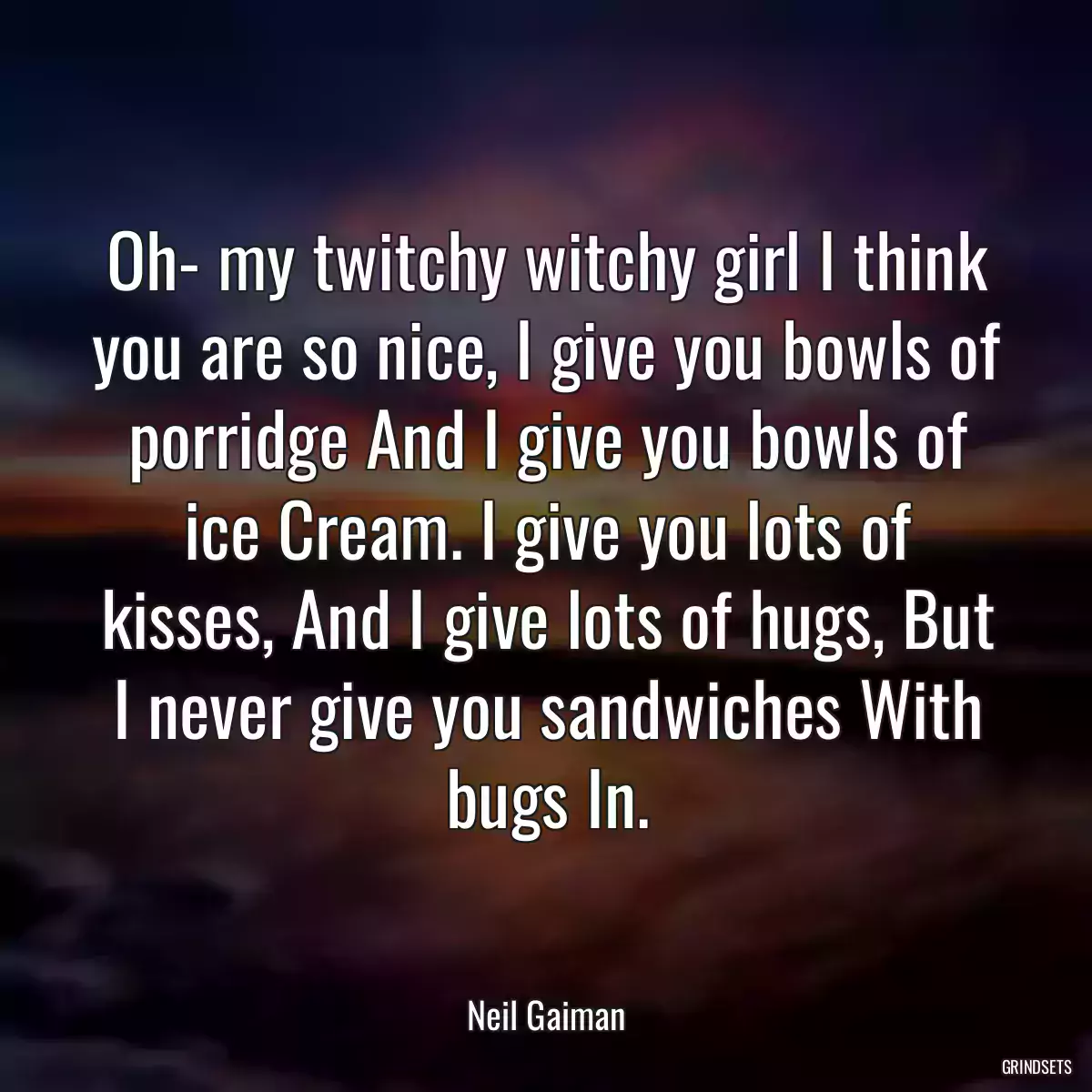 Oh- my twitchy witchy girl I think you are so nice, I give you bowls of porridge And I give you bowls of ice Cream. I give you lots of kisses, And I give lots of hugs, But I never give you sandwiches With bugs In.