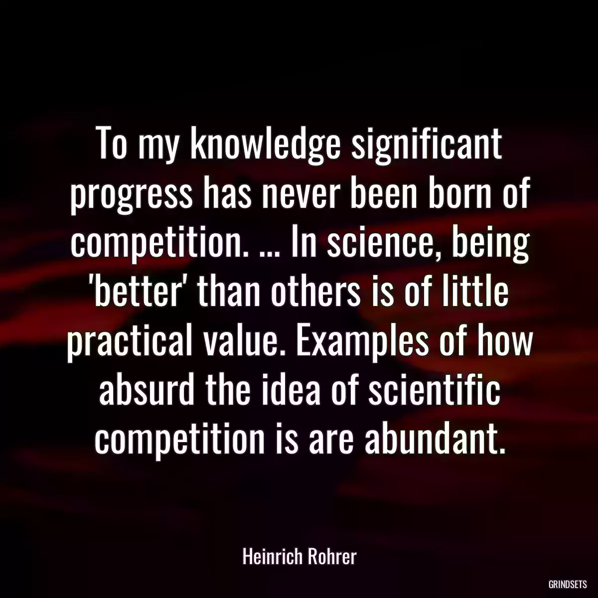 To my knowledge significant progress has never been born of competition. ... In science, being \'better\' than others is of little practical value. Examples of how absurd the idea of scientific competition is are abundant.