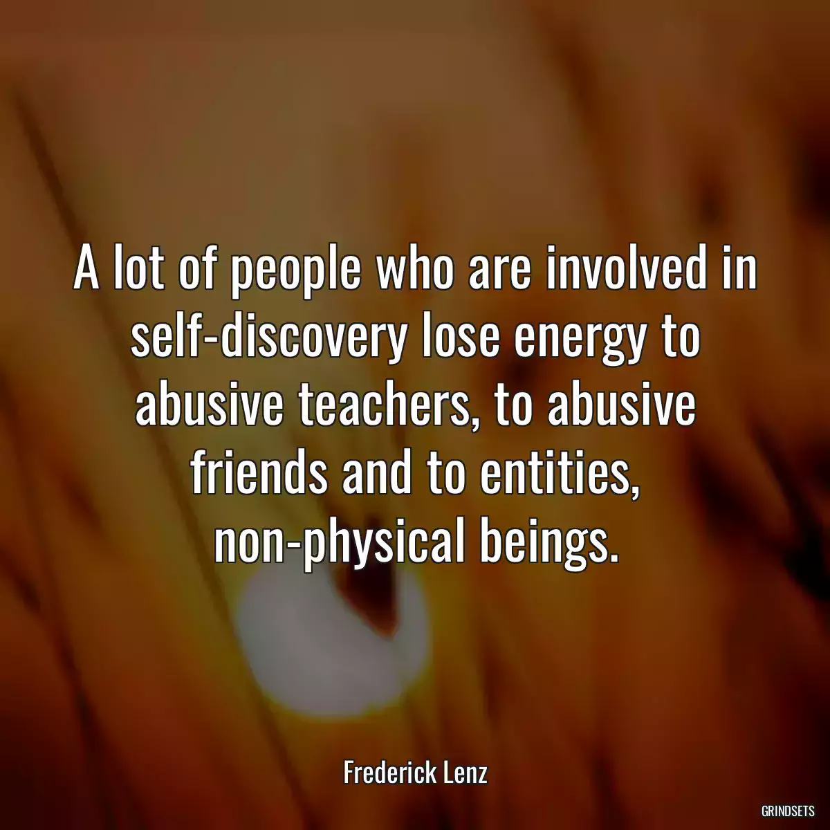 A lot of people who are involved in self-discovery lose energy to abusive teachers, to abusive friends and to entities, non-physical beings.