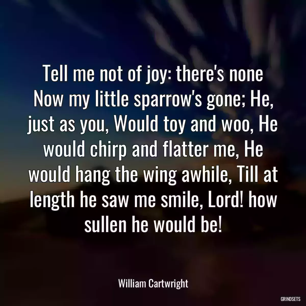 Tell me not of joy: there\'s none Now my little sparrow\'s gone; He, just as you, Would toy and woo, He would chirp and flatter me, He would hang the wing awhile, Till at length he saw me smile, Lord! how sullen he would be!