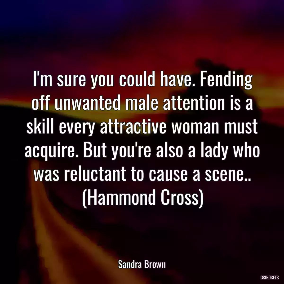 I\'m sure you could have. Fending off unwanted male attention is a skill every attractive woman must acquire. But you\'re also a lady who was reluctant to cause a scene.. (Hammond Cross)