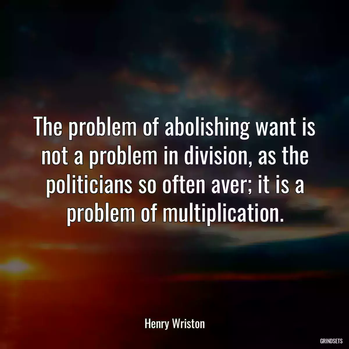 The problem of abolishing want is not a problem in division, as the politicians so often aver; it is a problem of multiplication.