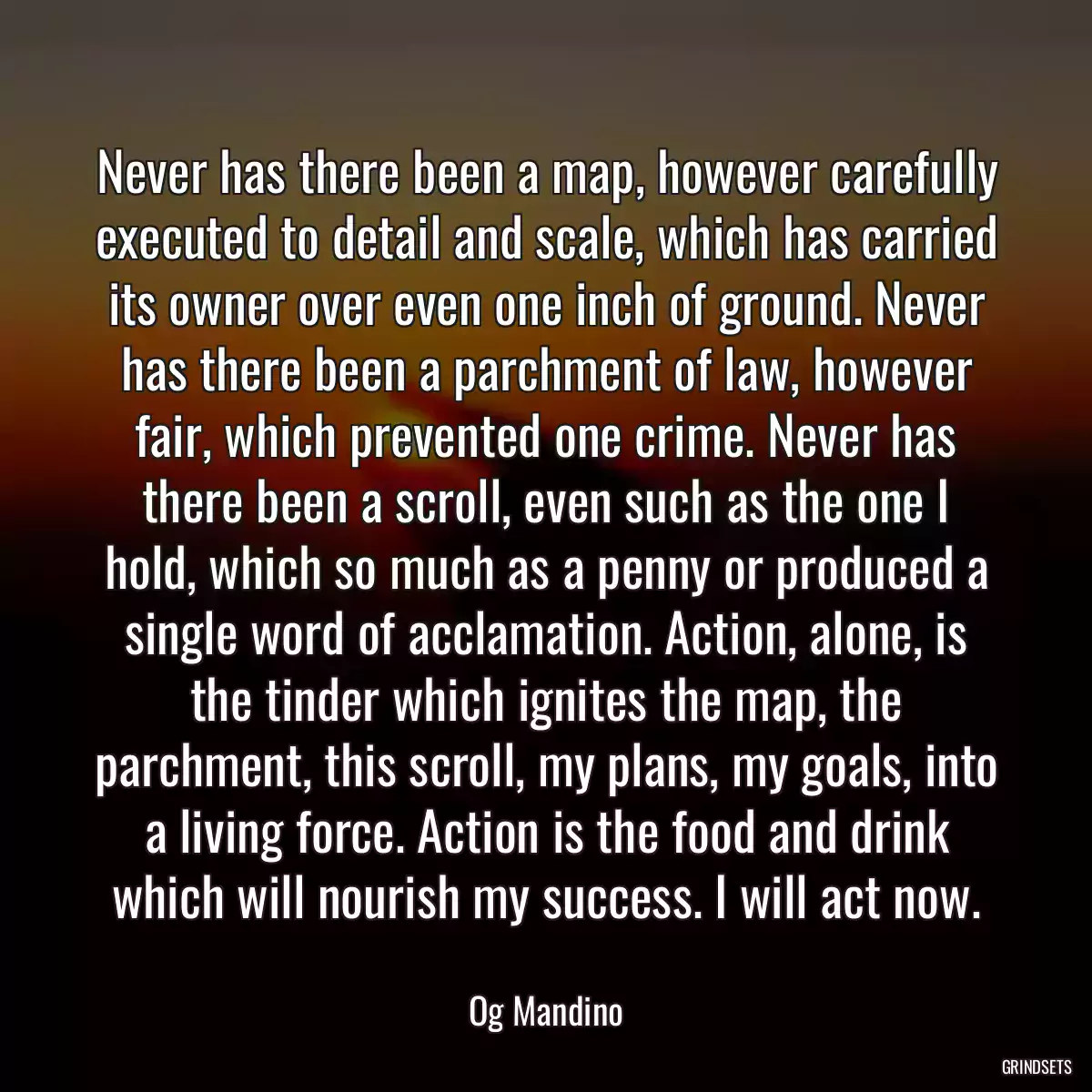 Never has there been a map, however carefully executed to detail and scale, which has carried its owner over even one inch of ground. Never has there been a parchment of law, however fair, which prevented one crime. Never has there been a scroll, even such as the one I hold, which so much as a penny or produced a single word of acclamation. Action, alone, is the tinder which ignites the map, the parchment, this scroll, my plans, my goals, into a living force. Action is the food and drink which will nourish my success. I will act now.