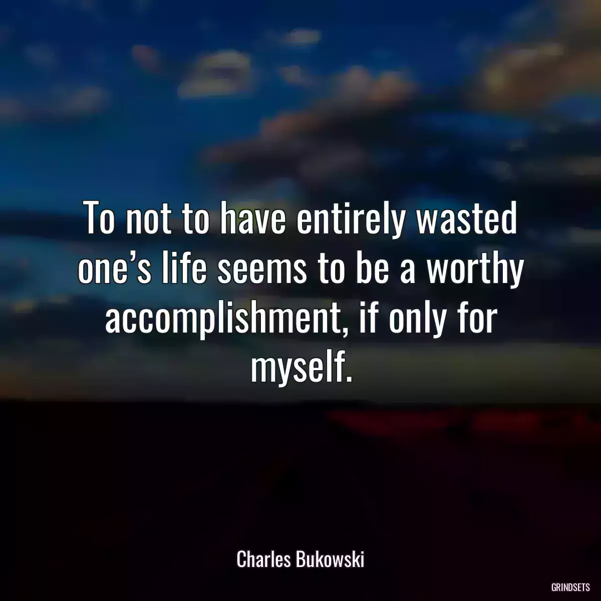 To not to have entirely wasted one’s life seems to be a worthy accomplishment, if only for myself.