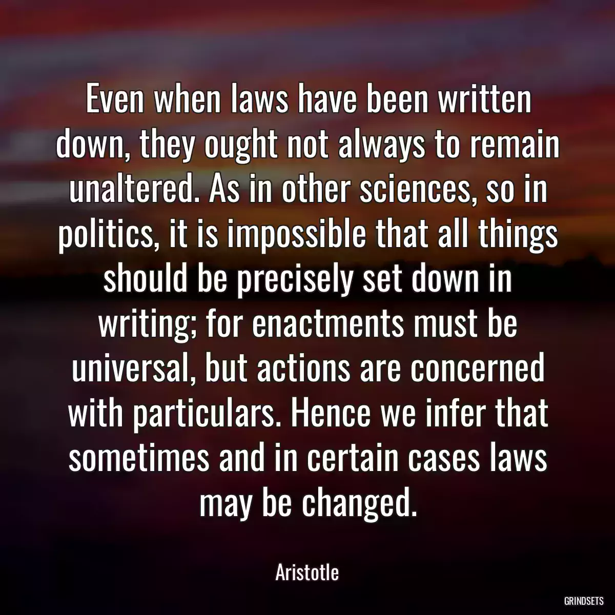 Even when laws have been written down, they ought not always to remain unaltered. As in other sciences, so in politics, it is impossible that all things should be precisely set down in writing; for enactments must be universal, but actions are concerned with particulars. Hence we infer that sometimes and in certain cases laws may be changed.