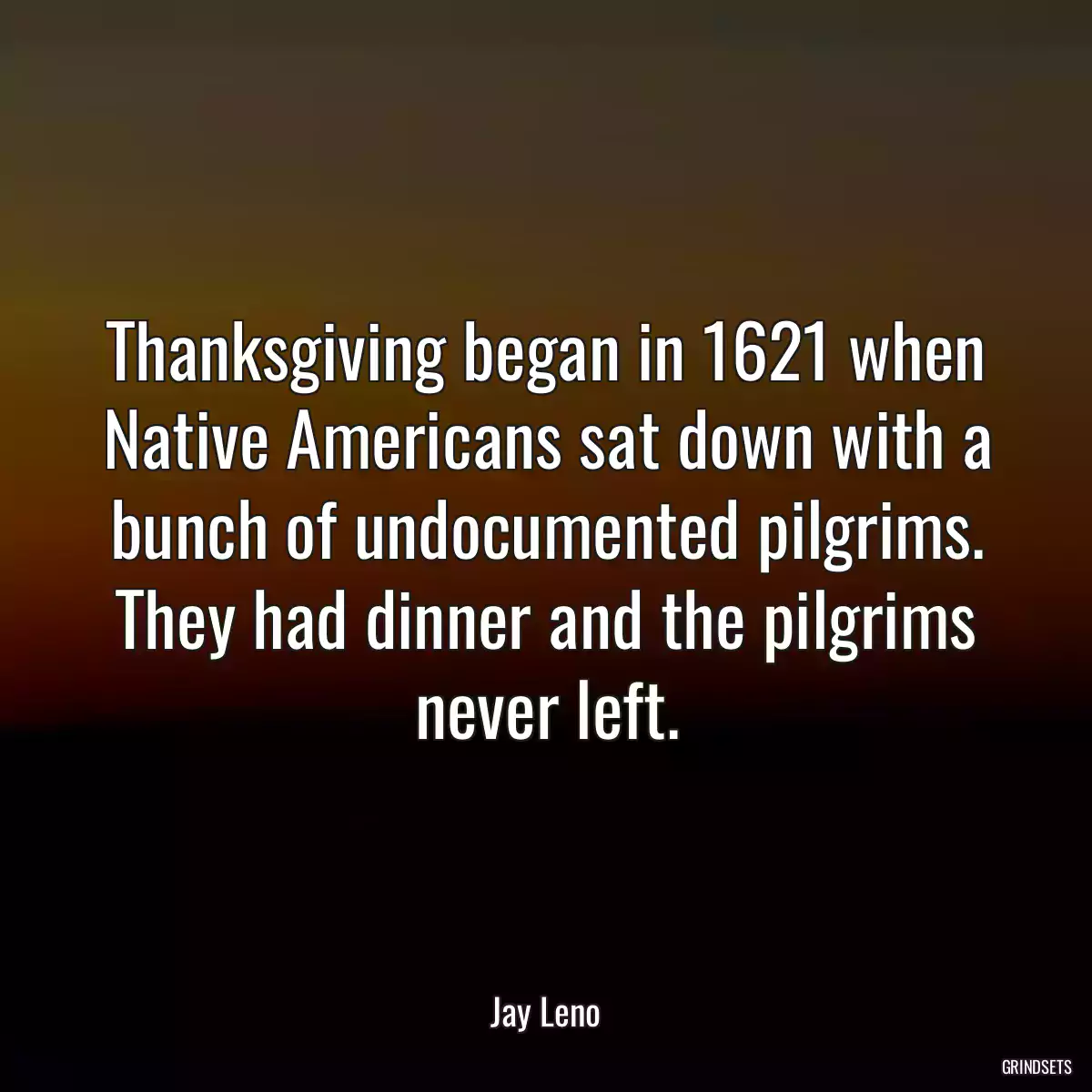 Thanksgiving began in 1621 when Native Americans sat down with a bunch of undocumented pilgrims. They had dinner and the pilgrims never left.