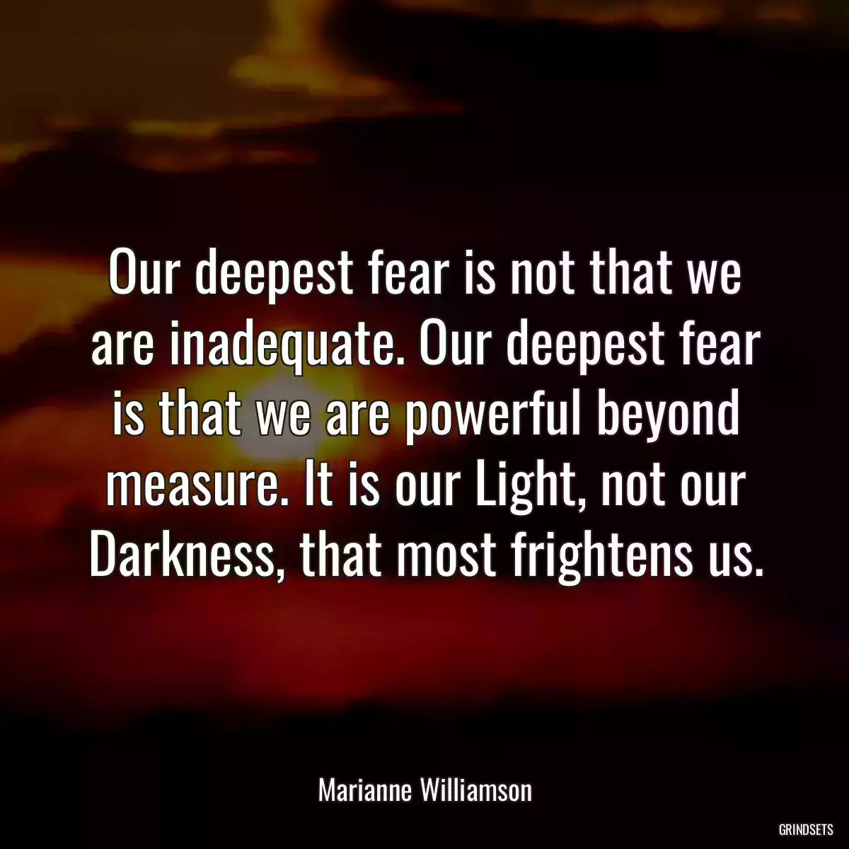 Our deepest fear is not that we are inadequate. Our deepest fear is that we are powerful beyond measure. It is our Light, not our Darkness, that most frightens us.