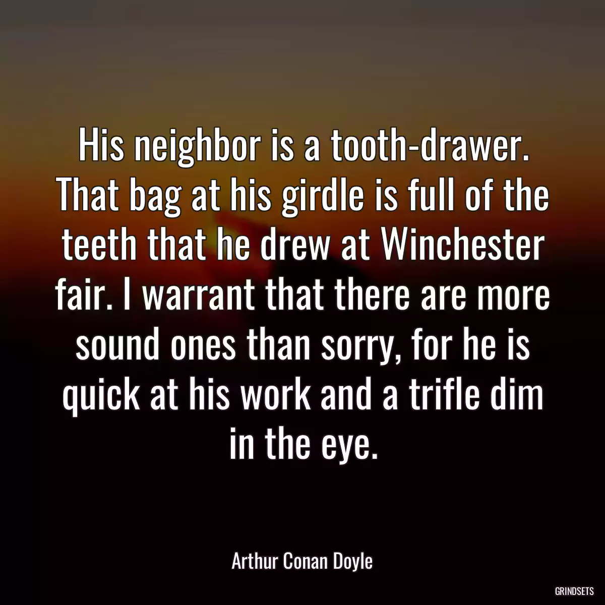 His neighbor is a tooth-drawer. That bag at his girdle is full of the teeth that he drew at Winchester fair. I warrant that there are more sound ones than sorry, for he is quick at his work and a trifle dim in the eye.