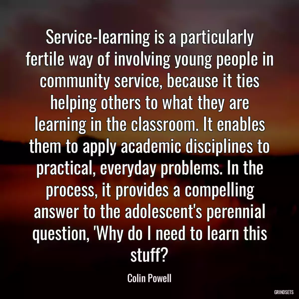 Service-learning is a particularly fertile way of involving young people in community service, because it ties helping others to what they are learning in the classroom. It enables them to apply academic disciplines to practical, everyday problems. In the process, it provides a compelling answer to the adolescent\'s perennial question, \'Why do I need to learn this stuff?
