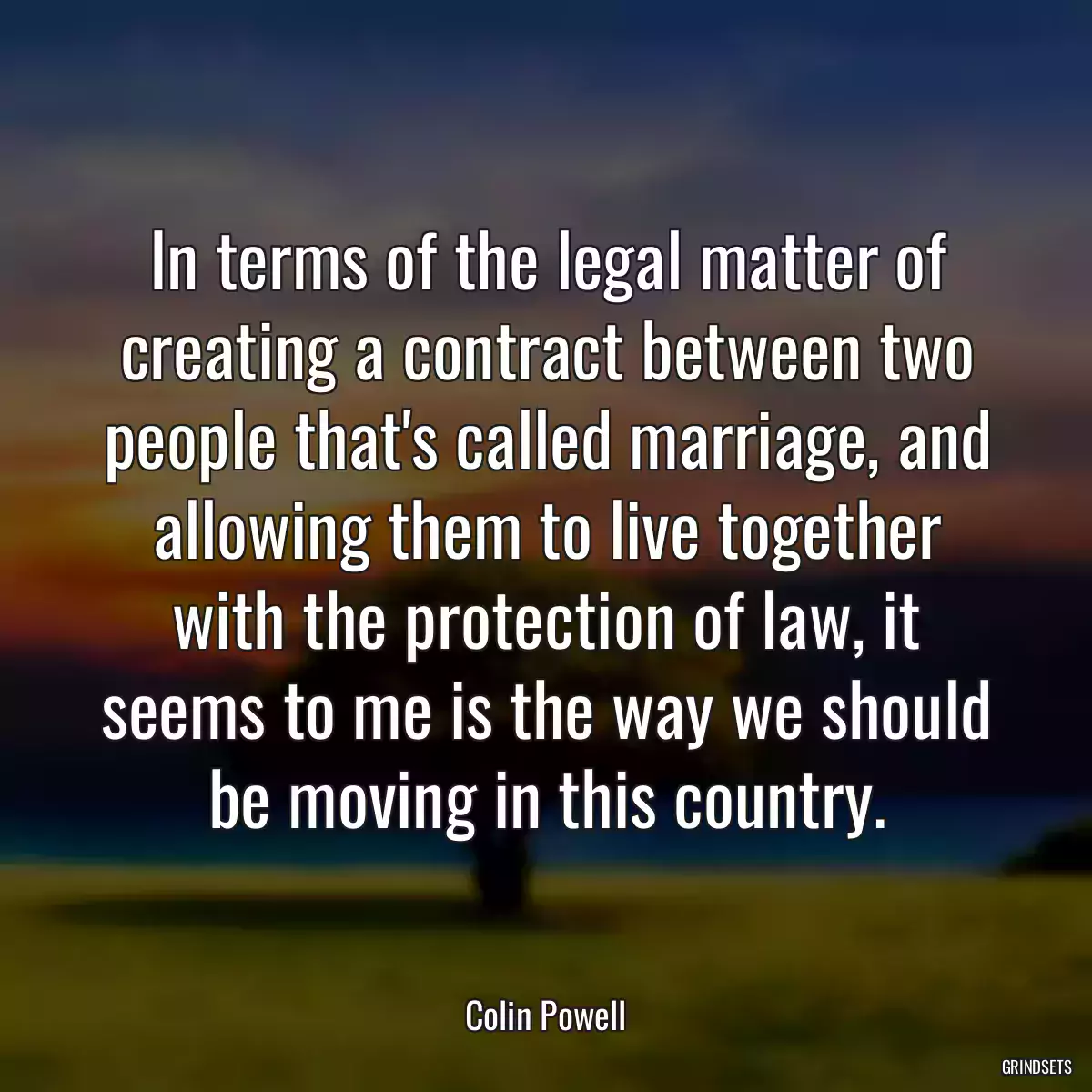 In terms of the legal matter of creating a contract between two people that\'s called marriage, and allowing them to live together with the protection of law, it seems to me is the way we should be moving in this country.
