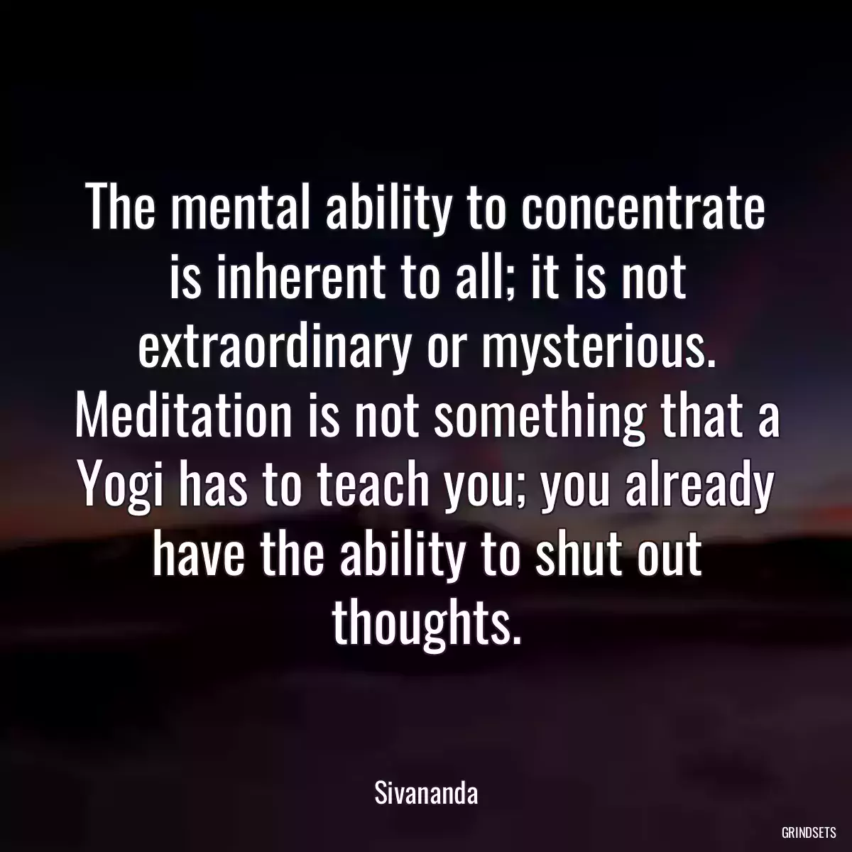 The mental ability to concentrate is inherent to all; it is not extraordinary or mysterious. Meditation is not something that a Yogi has to teach you; you already have the ability to shut out thoughts.