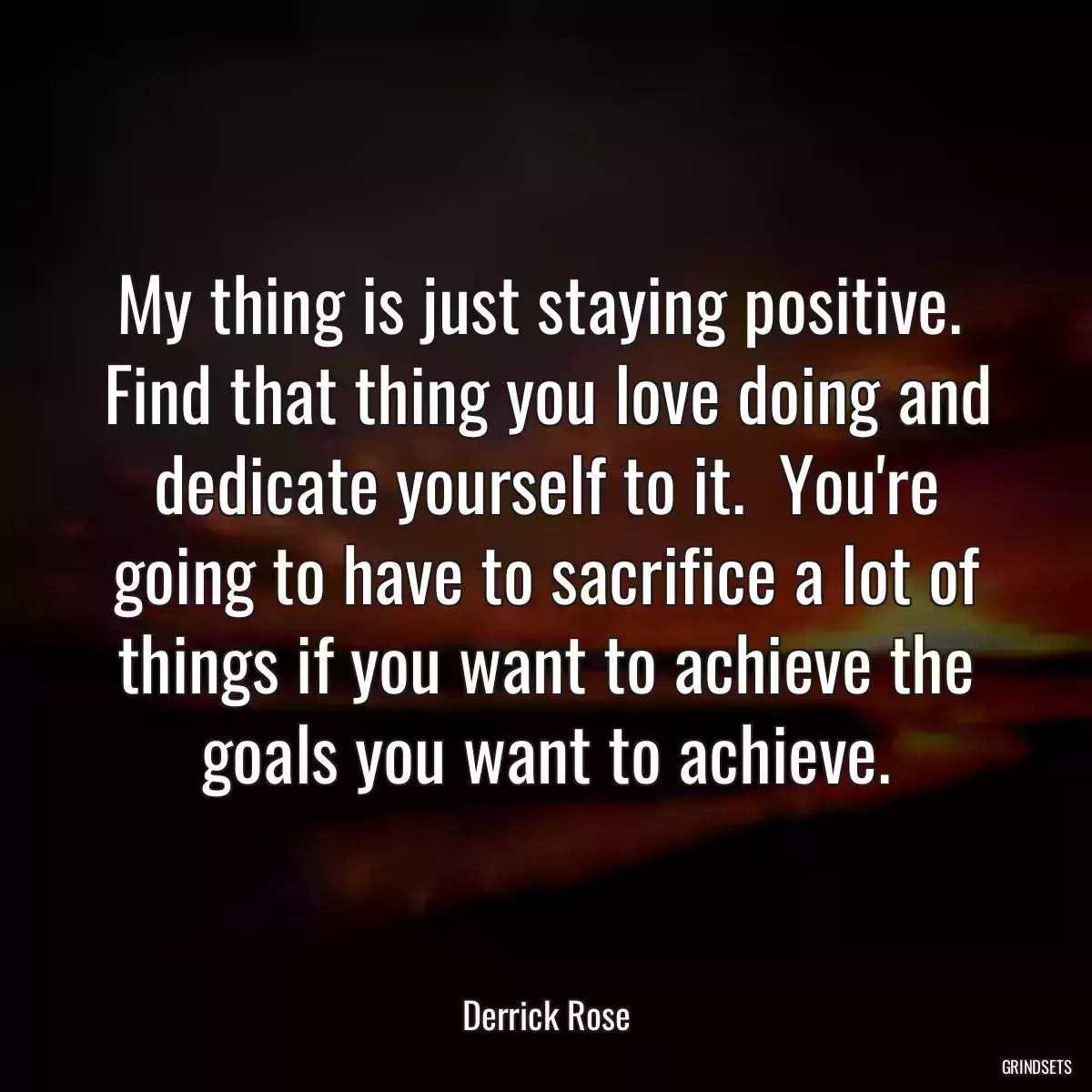 My thing is just staying positive.  Find that thing you love doing and dedicate yourself to it.  You\'re going to have to sacrifice a lot of things if you want to achieve the goals you want to achieve.