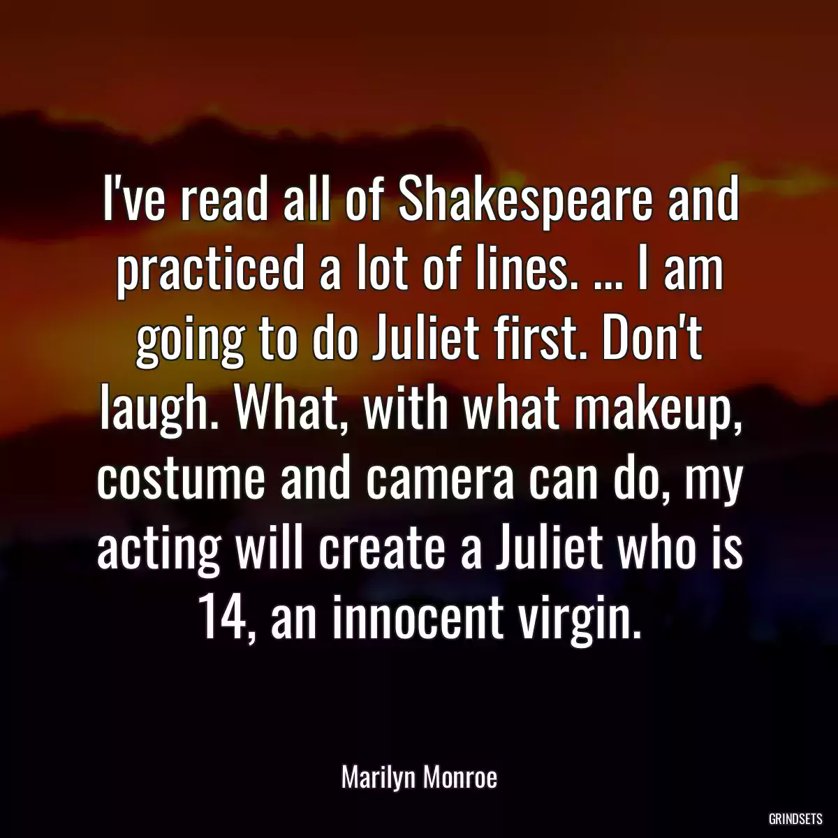 I\'ve read all of Shakespeare and practiced a lot of lines. ... I am going to do Juliet first. Don\'t laugh. What, with what makeup, costume and camera can do, my acting will create a Juliet who is 14, an innocent virgin.