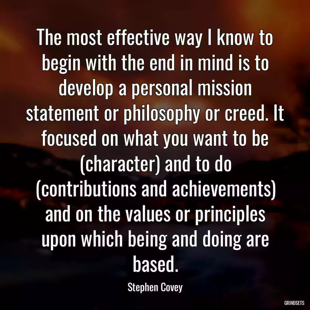 The most effective way I know to begin with the end in mind is to develop a personal mission statement or philosophy or creed. It focused on what you want to be (character) and to do (contributions and achievements) and on the values or principles upon which being and doing are based.