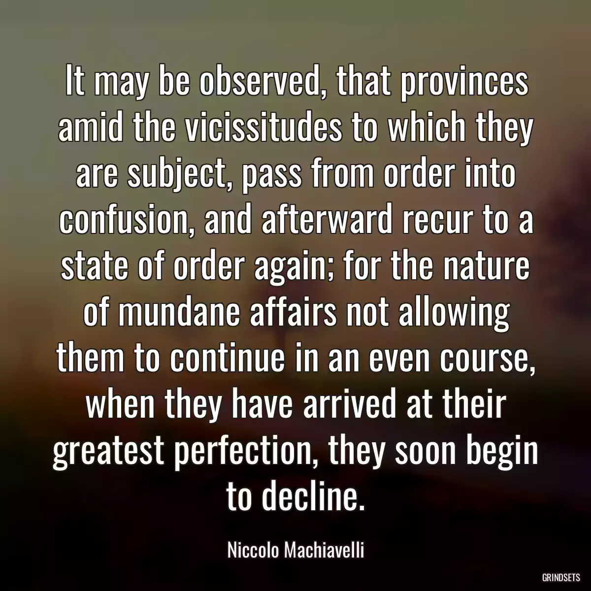 It may be observed, that provinces amid the vicissitudes to which they are subject, pass from order into confusion, and afterward recur to a state of order again; for the nature of mundane affairs not allowing them to continue in an even course, when they have arrived at their greatest perfection, they soon begin to decline.