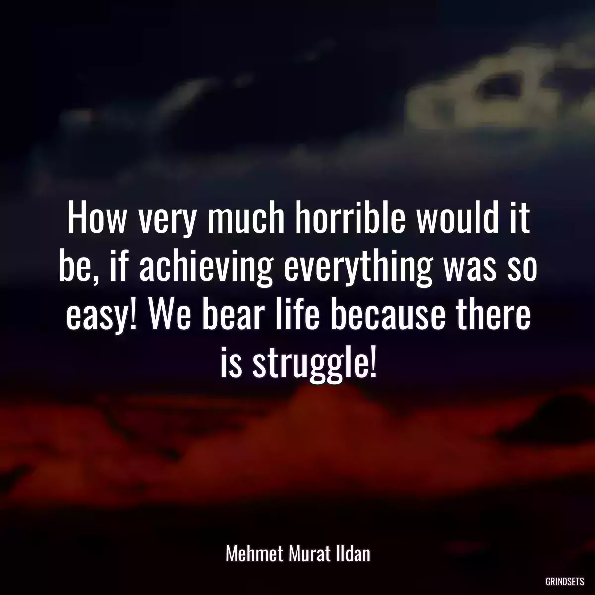 How very much horrible would it be, if achieving everything was so easy! We bear life because there is struggle!