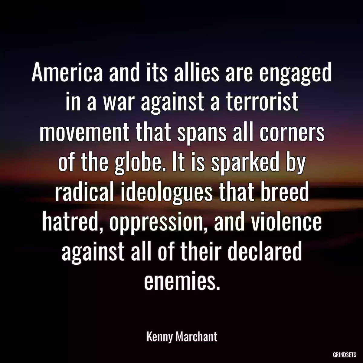 America and its allies are engaged in a war against a terrorist movement that spans all corners of the globe. It is sparked by radical ideologues that breed hatred, oppression, and violence against all of their declared enemies.