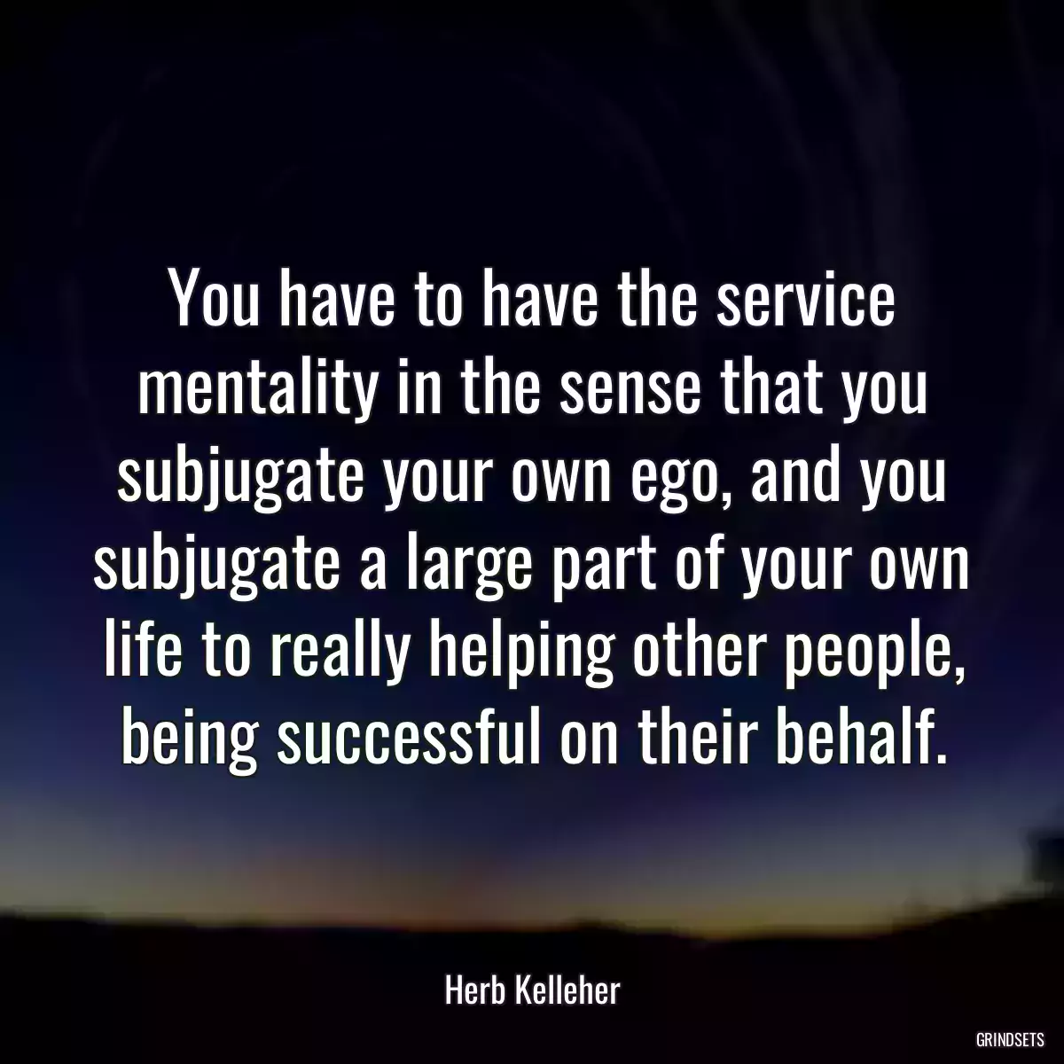 You have to have the service mentality in the sense that you subjugate your own ego, and you subjugate a large part of your own life to really helping other people, being successful on their behalf.