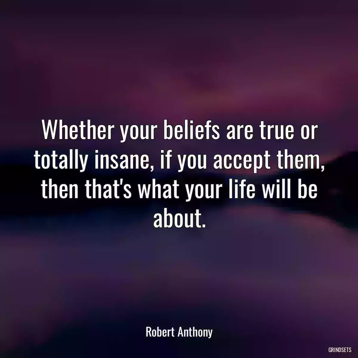 Whether your beliefs are true or totally insane, if you accept them, then that\'s what your life will be about.