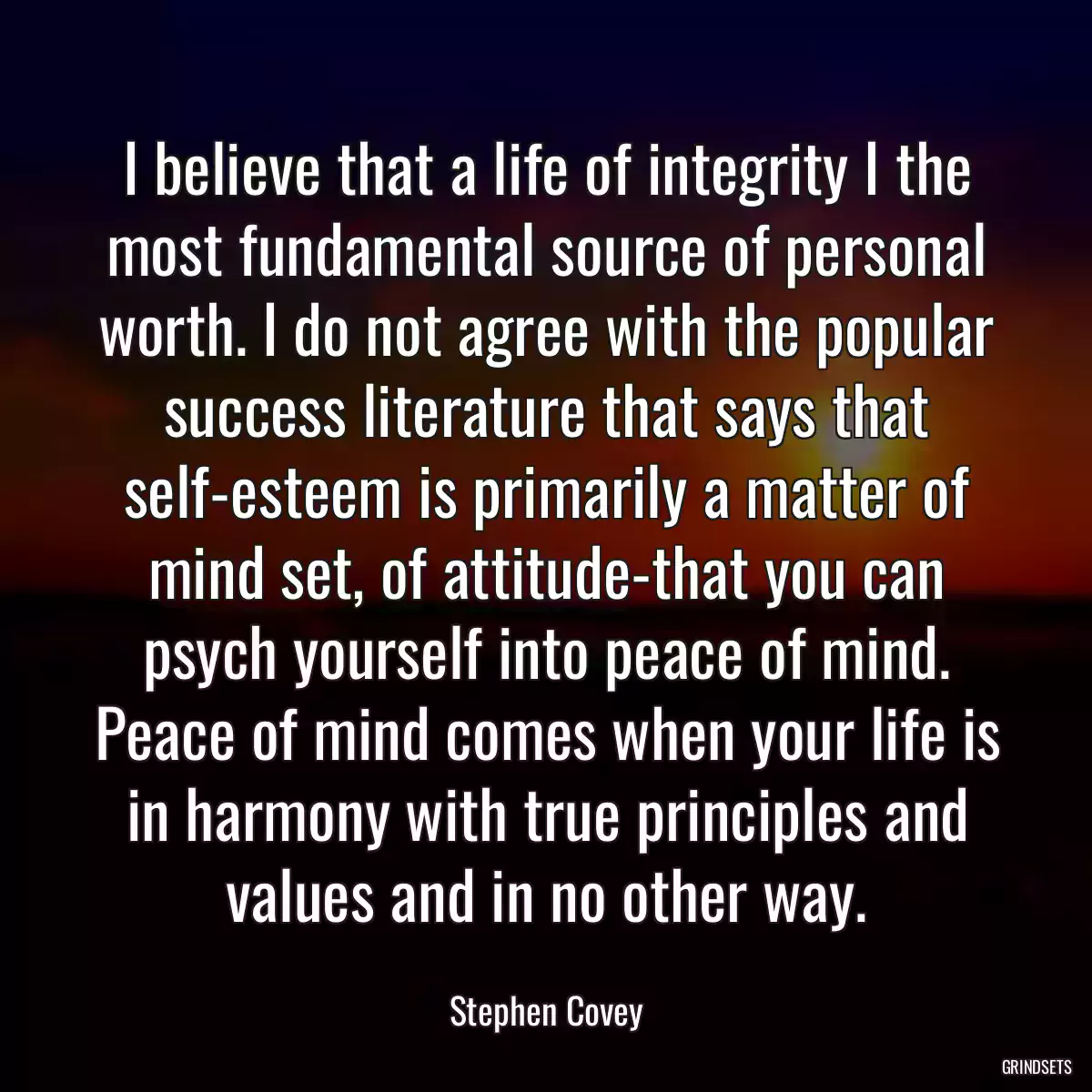 I believe that a life of integrity I the most fundamental source of personal worth. I do not agree with the popular success literature that says that self-esteem is primarily a matter of mind set, of attitude-that you can psych yourself into peace of mind. Peace of mind comes when your life is in harmony with true principles and values and in no other way.