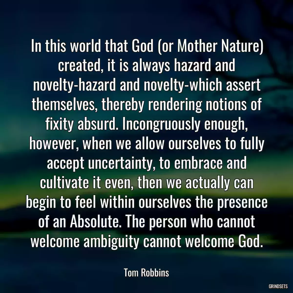 In this world that God (or Mother Nature) created, it is always hazard and novelty-hazard and novelty-which assert themselves, thereby rendering notions of fixity absurd. Incongruously enough, however, when we allow ourselves to fully accept uncertainty, to embrace and cultivate it even, then we actually can begin to feel within ourselves the presence of an Absolute. The person who cannot welcome ambiguity cannot welcome God.