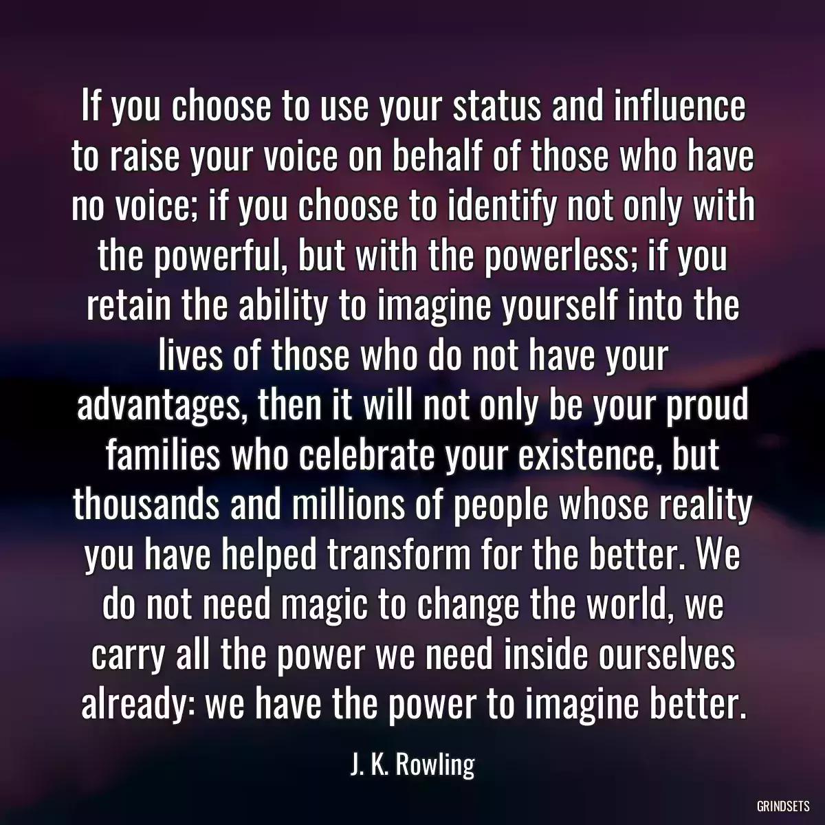 If you choose to use your status and influence to raise your voice on behalf of those who have no voice; if you choose to identify not only with the powerful, but with the powerless; if you retain the ability to imagine yourself into the lives of those who do not have your advantages, then it will not only be your proud families who celebrate your existence, but thousands and millions of people whose reality you have helped transform for the better. We do not need magic to change the world, we carry all the power we need inside ourselves already: we have the power to imagine better.