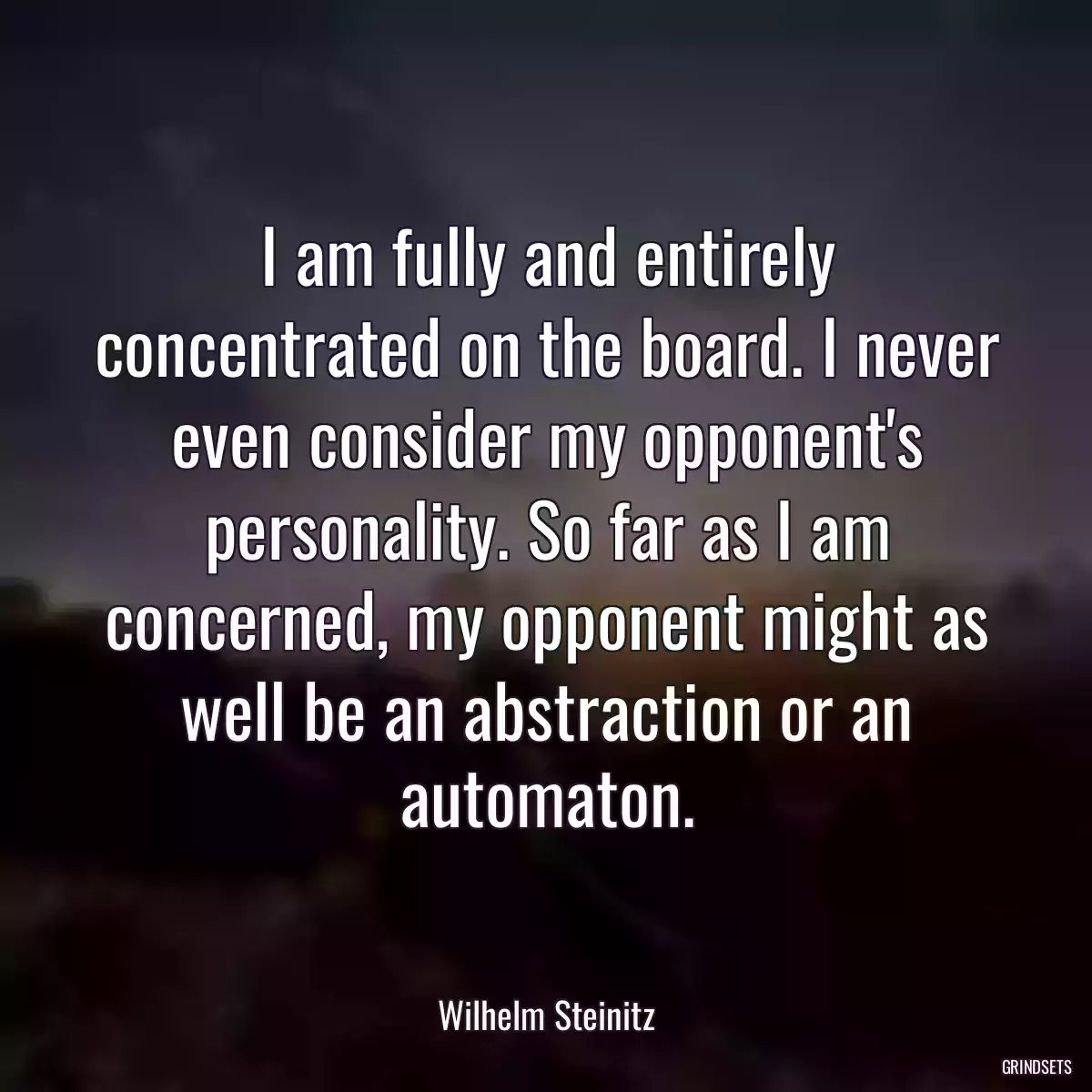 I am fully and entirely concentrated on the board. I never even consider my opponent\'s personality. So far as I am concerned, my opponent might as well be an abstraction or an automaton.