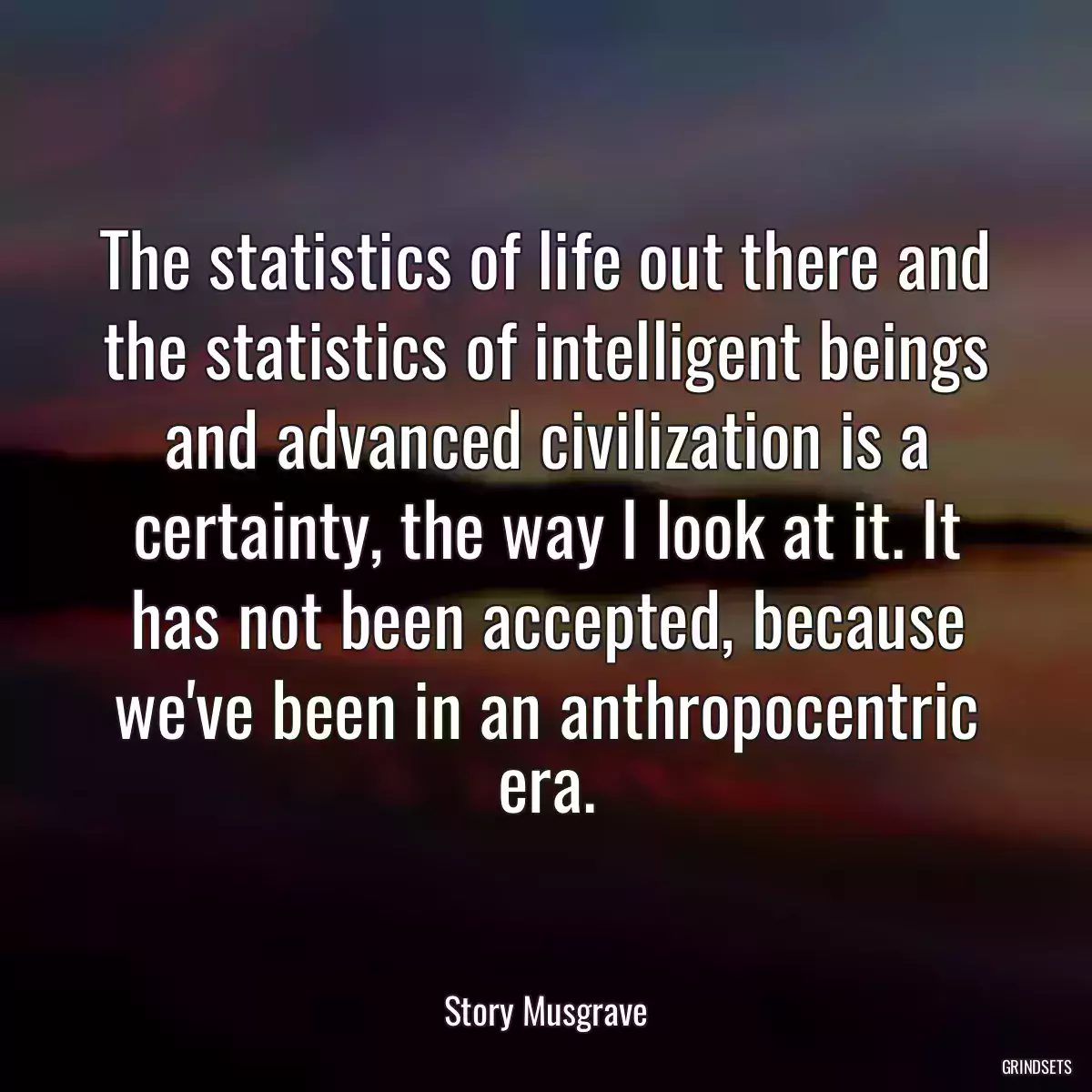 The statistics of life out there and the statistics of intelligent beings and advanced civilization is a certainty, the way I look at it. It has not been accepted, because we\'ve been in an anthropocentric era.