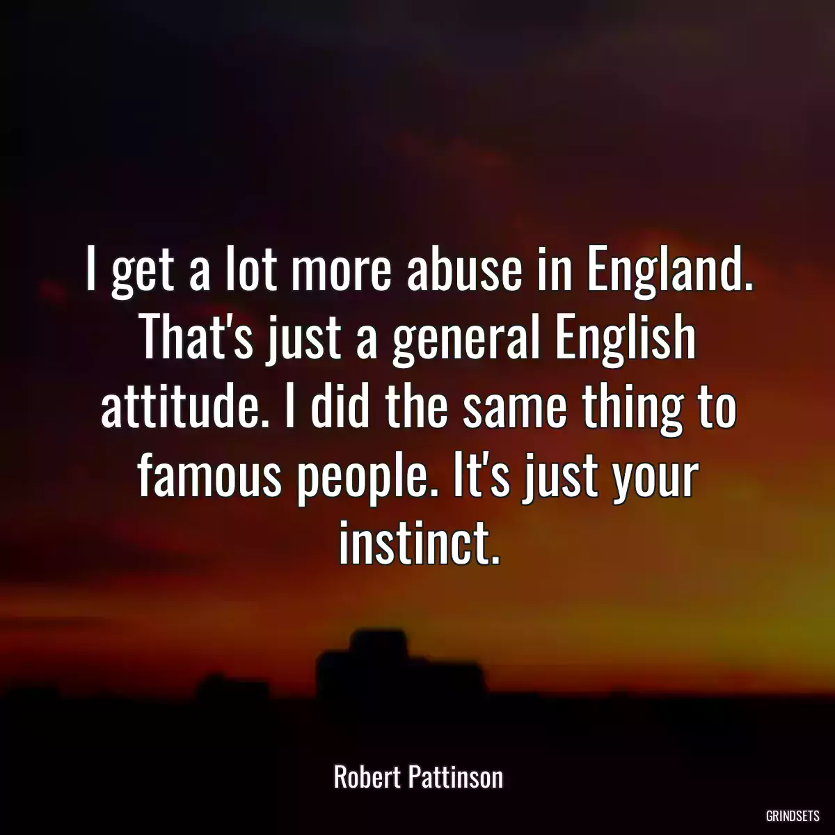 I get a lot more abuse in England. That\'s just a general English attitude. I did the same thing to famous people. It\'s just your instinct.