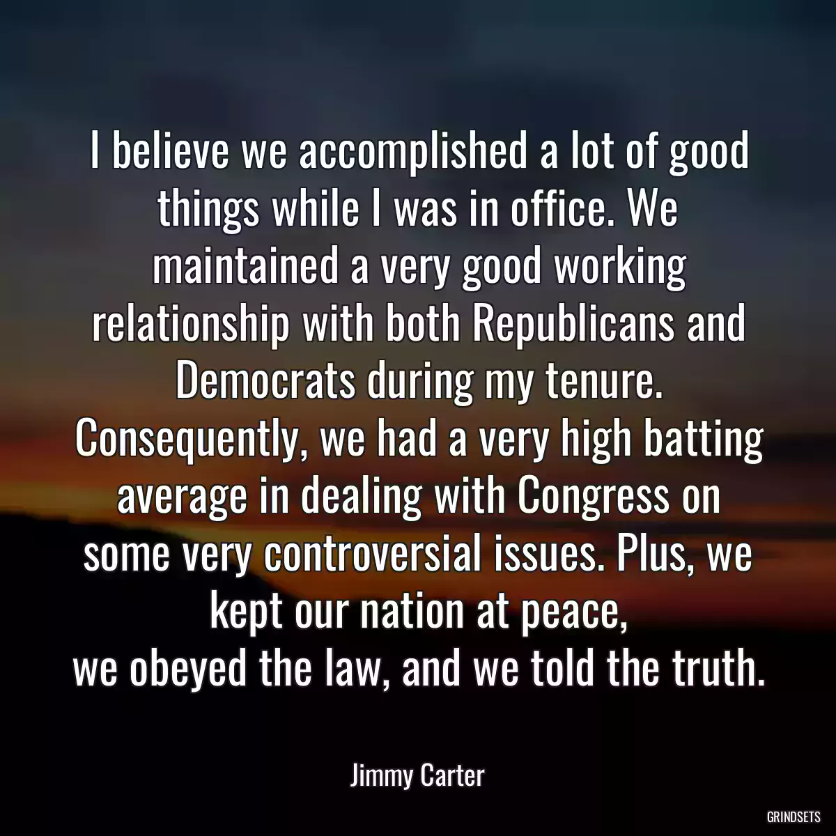 I believe we accomplished a lot of good things while I was in office. We maintained a very good working relationship with both Republicans and Democrats during my tenure. Consequently, we had a very high batting average in dealing with Congress on some very controversial issues. Plus, we kept our nation at peace,
we obeyed the law, and we told the truth.