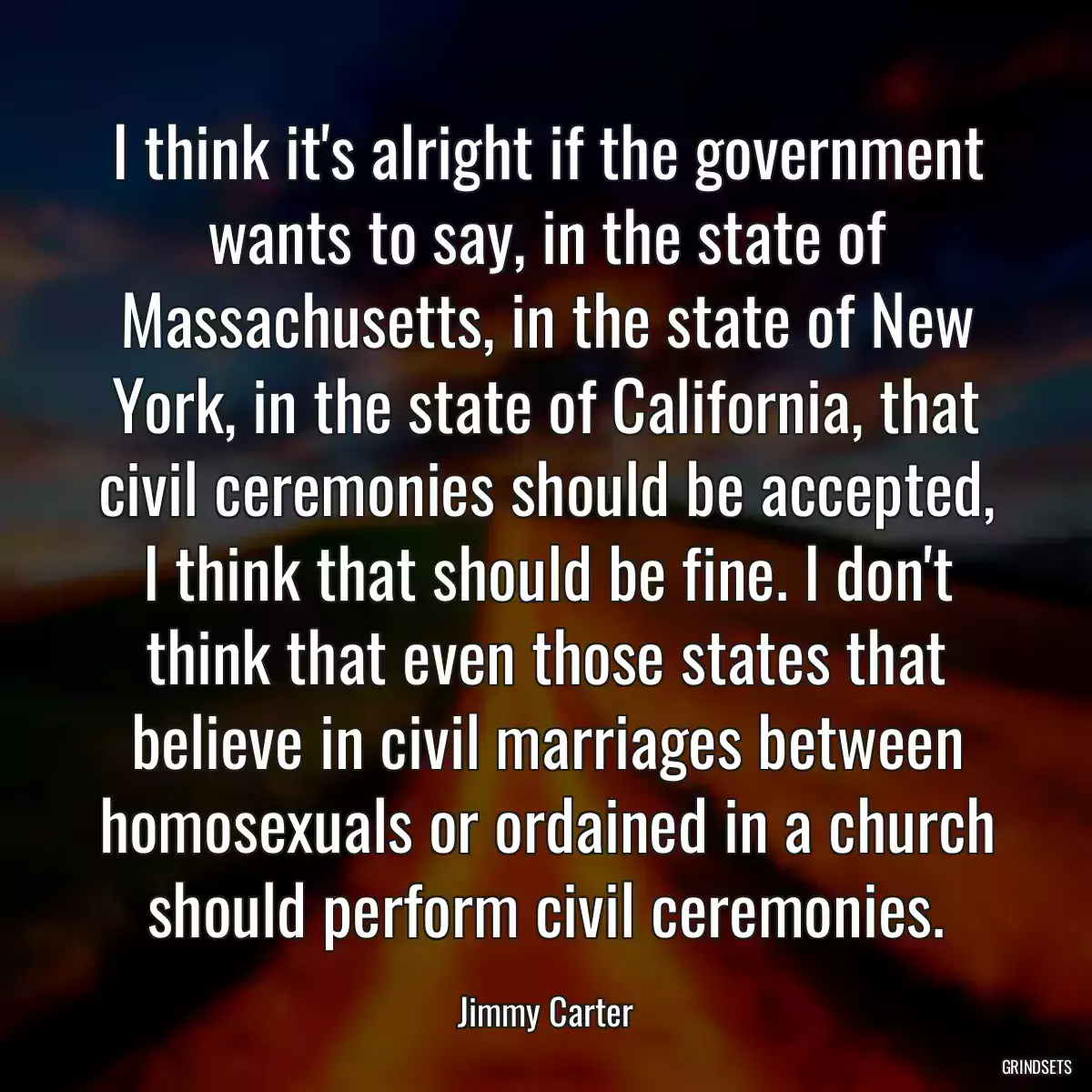 I think it\'s alright if the government wants to say, in the state of Massachusetts, in the state of New York, in the state of California, that civil ceremonies should be accepted, I think that should be fine. I don\'t think that even those states that believe in civil marriages between homosexuals or ordained in a church should perform civil ceremonies.