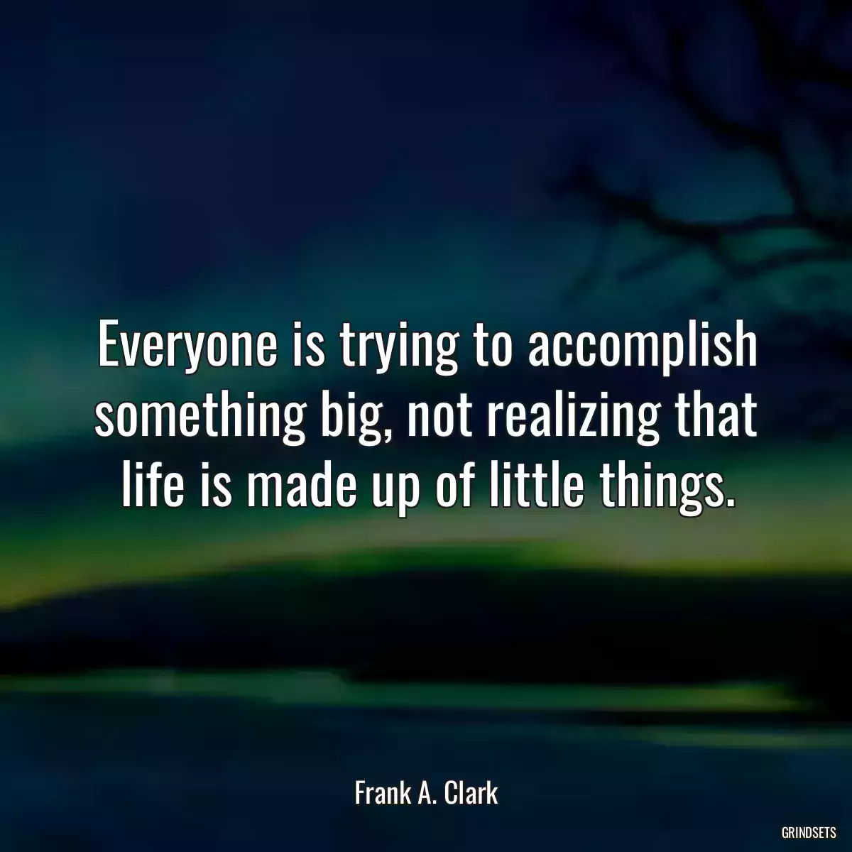 Everyone is trying to accomplish something big, not realizing that life is made up of little things.