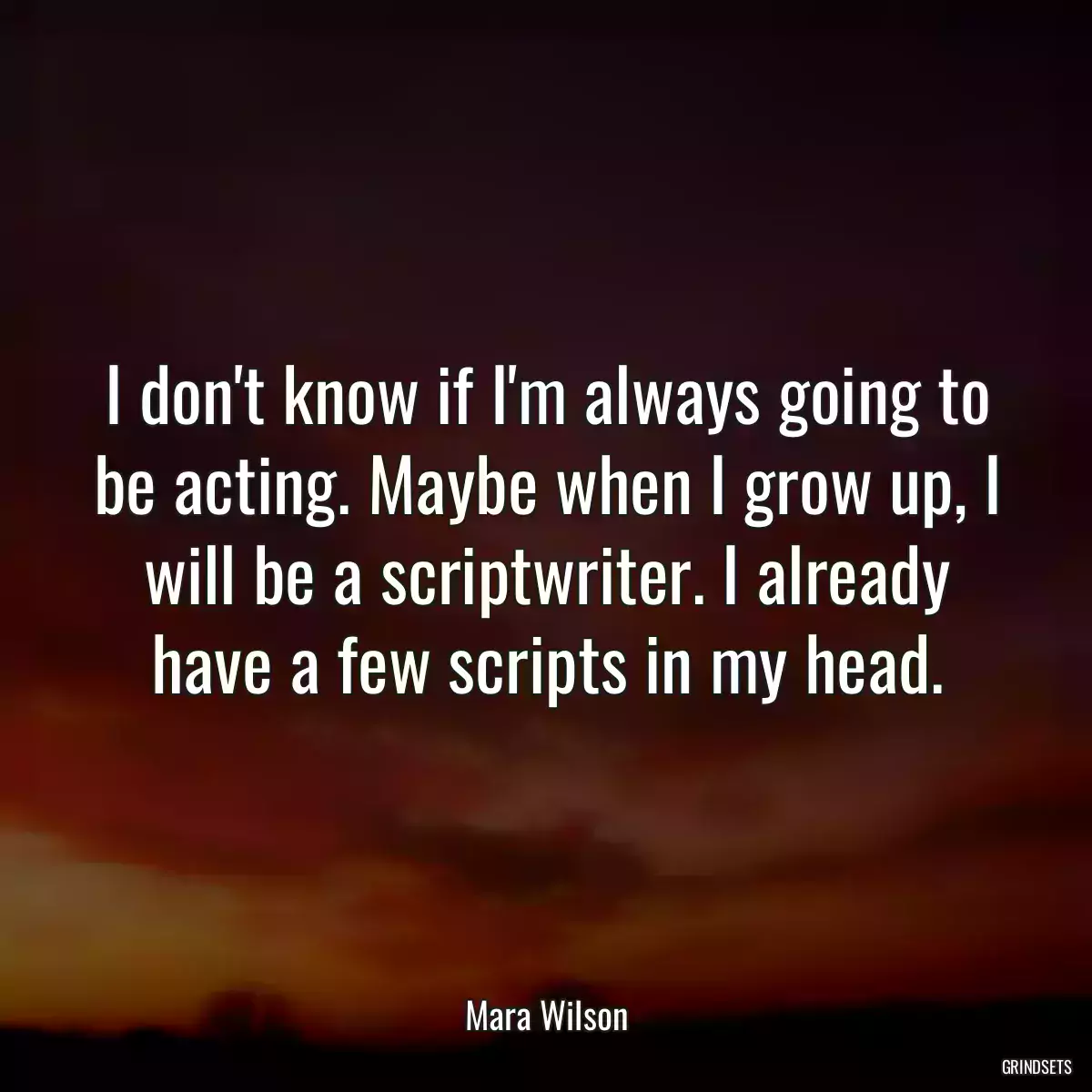 I don\'t know if I\'m always going to be acting. Maybe when I grow up, I will be a scriptwriter. I already have a few scripts in my head.