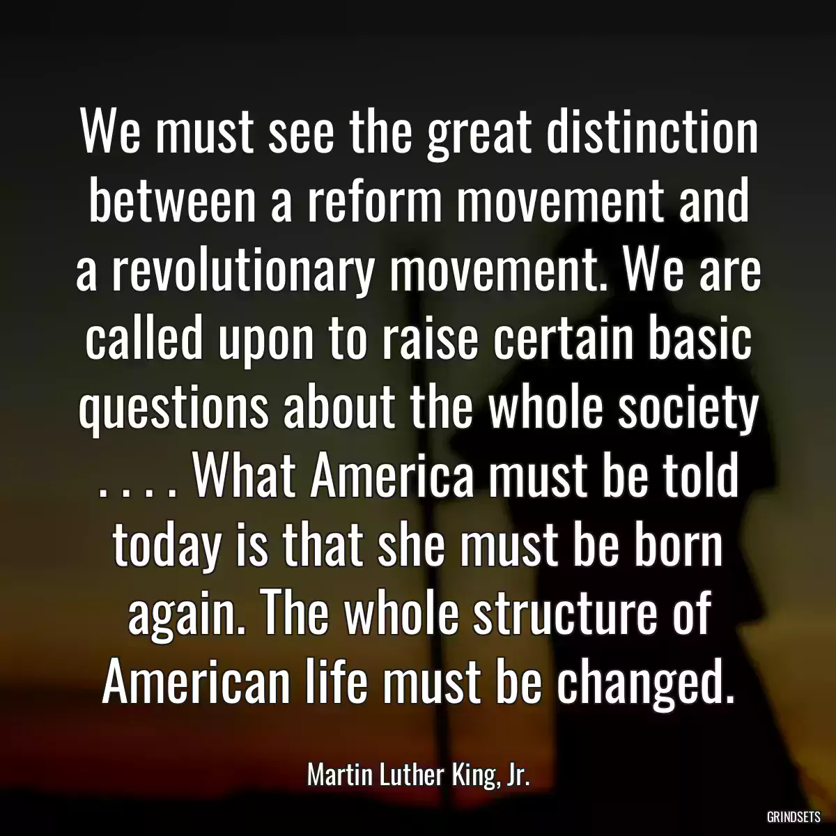 We must see the great distinction between a reform movement and a revolutionary movement. We are called upon to raise certain basic questions about the whole society . . . . What America must be told today is that she must be born again. The whole structure of American life must be changed.