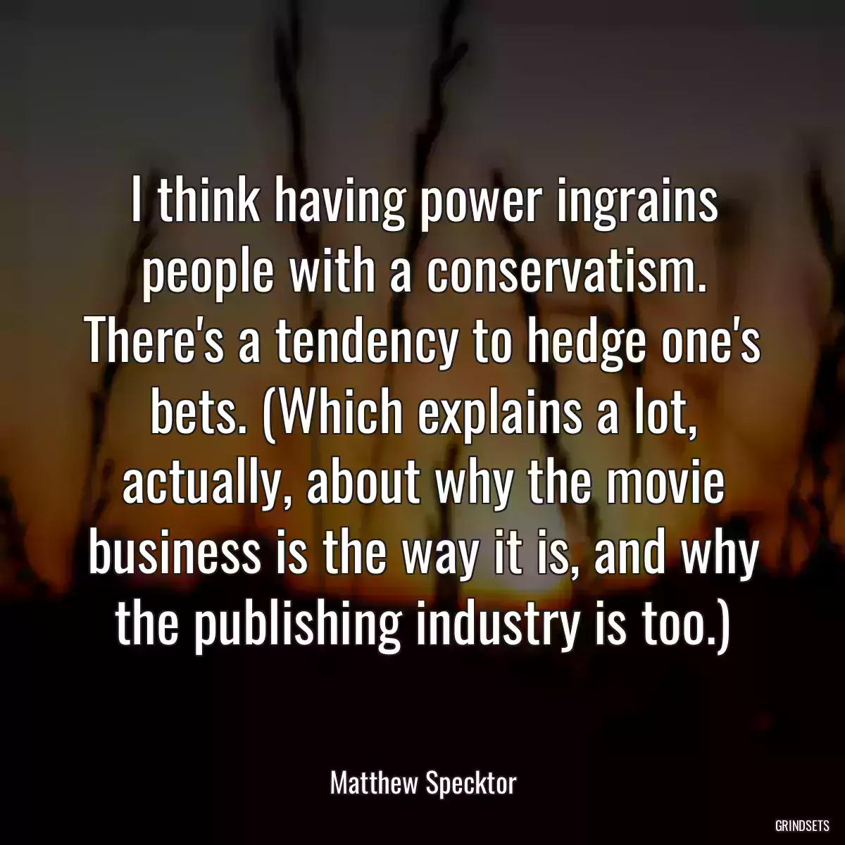 I think having power ingrains people with a conservatism. There\'s a tendency to hedge one\'s bets. (Which explains a lot, actually, about why the movie business is the way it is, and why the publishing industry is too.)