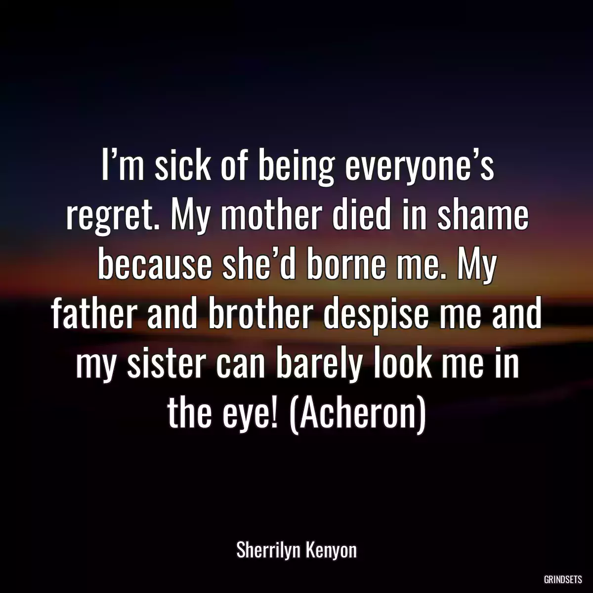 I’m sick of being everyone’s regret. My mother died in shame because she’d borne me. My father and brother despise me and my sister can barely look me in the eye! (Acheron)