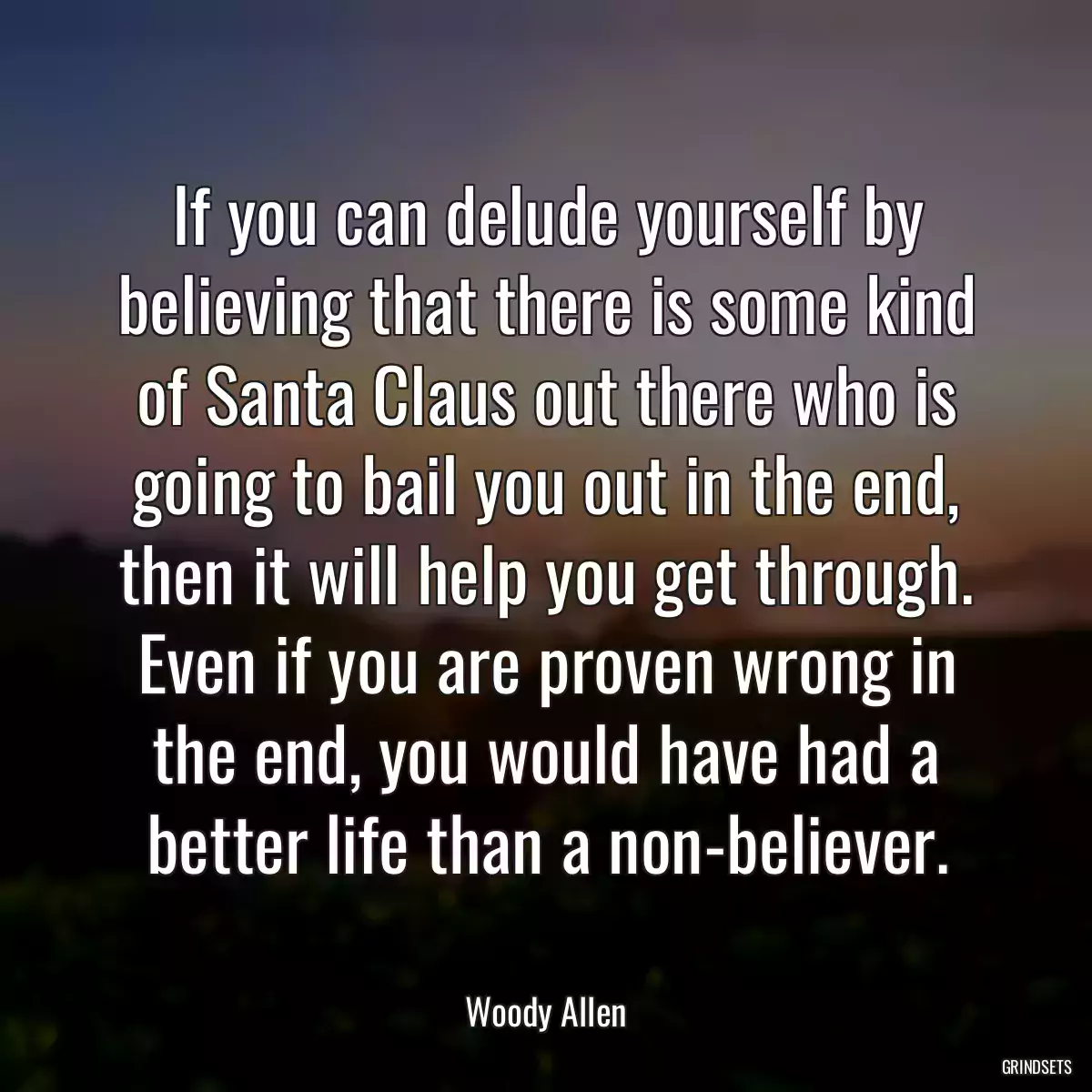 If you can delude yourself by believing that there is some kind of Santa Claus out there who is going to bail you out in the end, then it will help you get through. Even if you are proven wrong in the end, you would have had a better life than a non-believer.