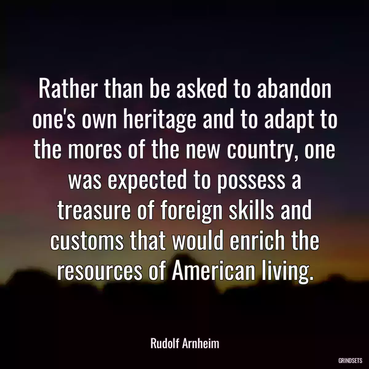 Rather than be asked to abandon one\'s own heritage and to adapt to the mores of the new country, one was expected to possess a treasure of foreign skills and customs that would enrich the resources of American living.