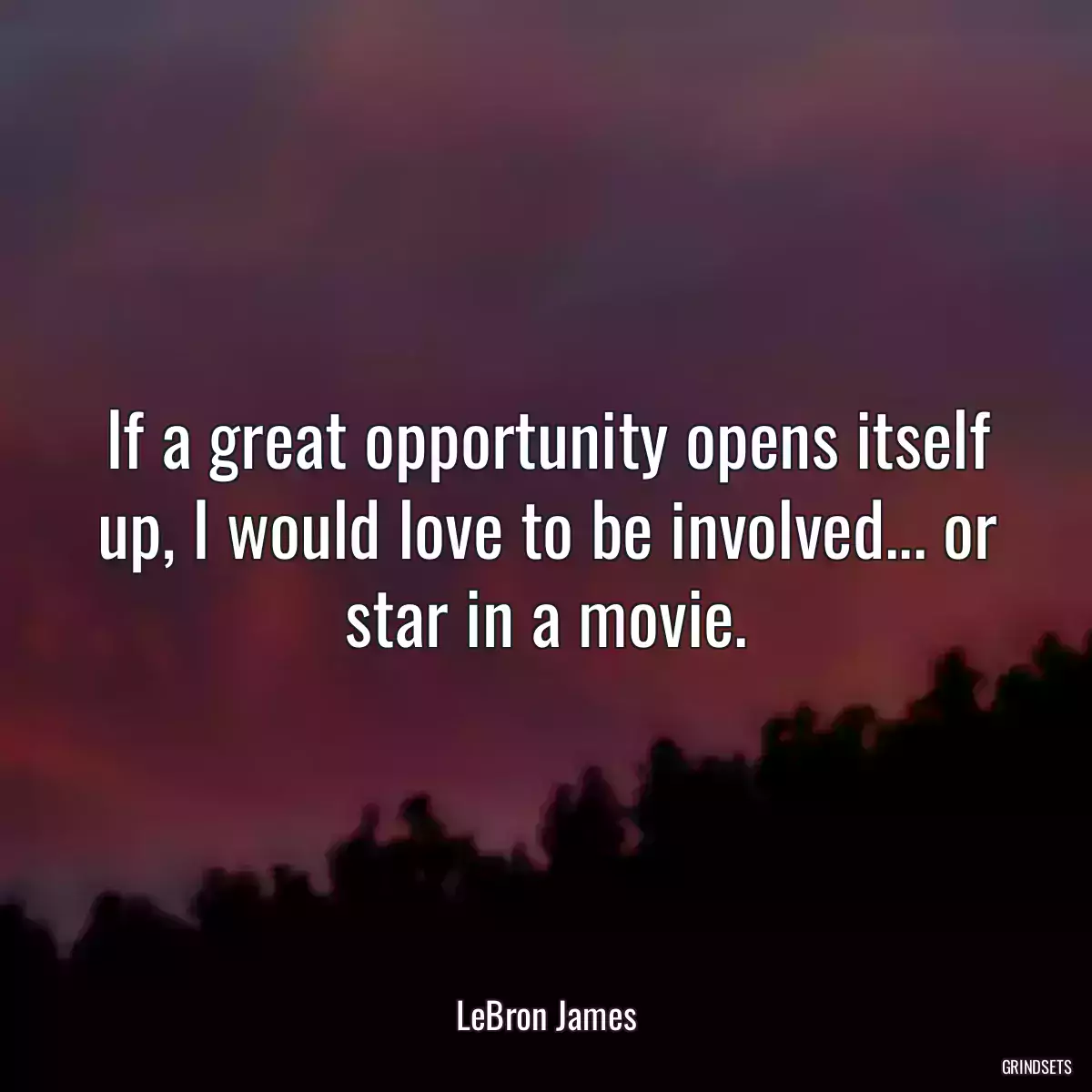 If a great opportunity opens itself up, I would love to be involved... or star in a movie.