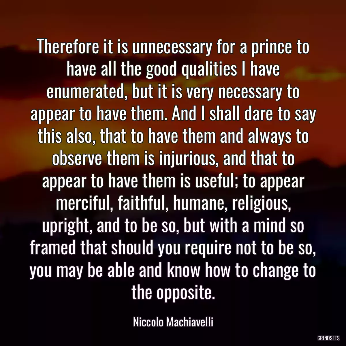 Therefore it is unnecessary for a prince to have all the good qualities I have enumerated, but it is very necessary to appear to have them. And I shall dare to say this also, that to have them and always to observe them is injurious, and that to appear to have them is useful; to appear merciful, faithful, humane, religious, upright, and to be so, but with a mind so framed that should you require not to be so, you may be able and know how to change to the opposite.