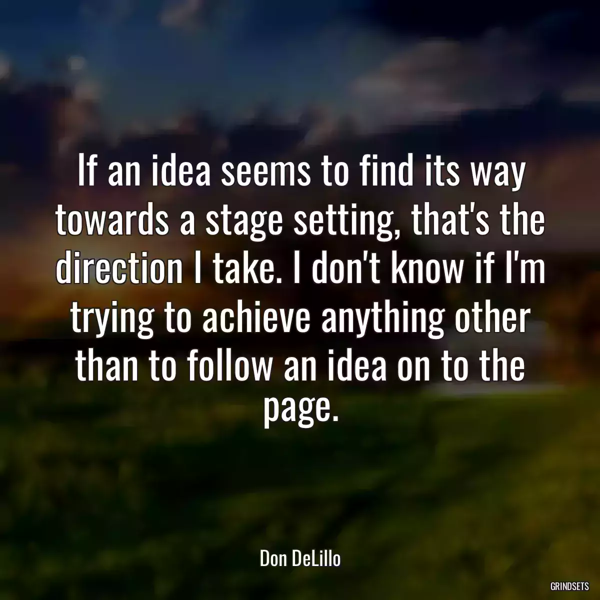 If an idea seems to find its way towards a stage setting, that\'s the direction I take. I don\'t know if I\'m trying to achieve anything other than to follow an idea on to the page.