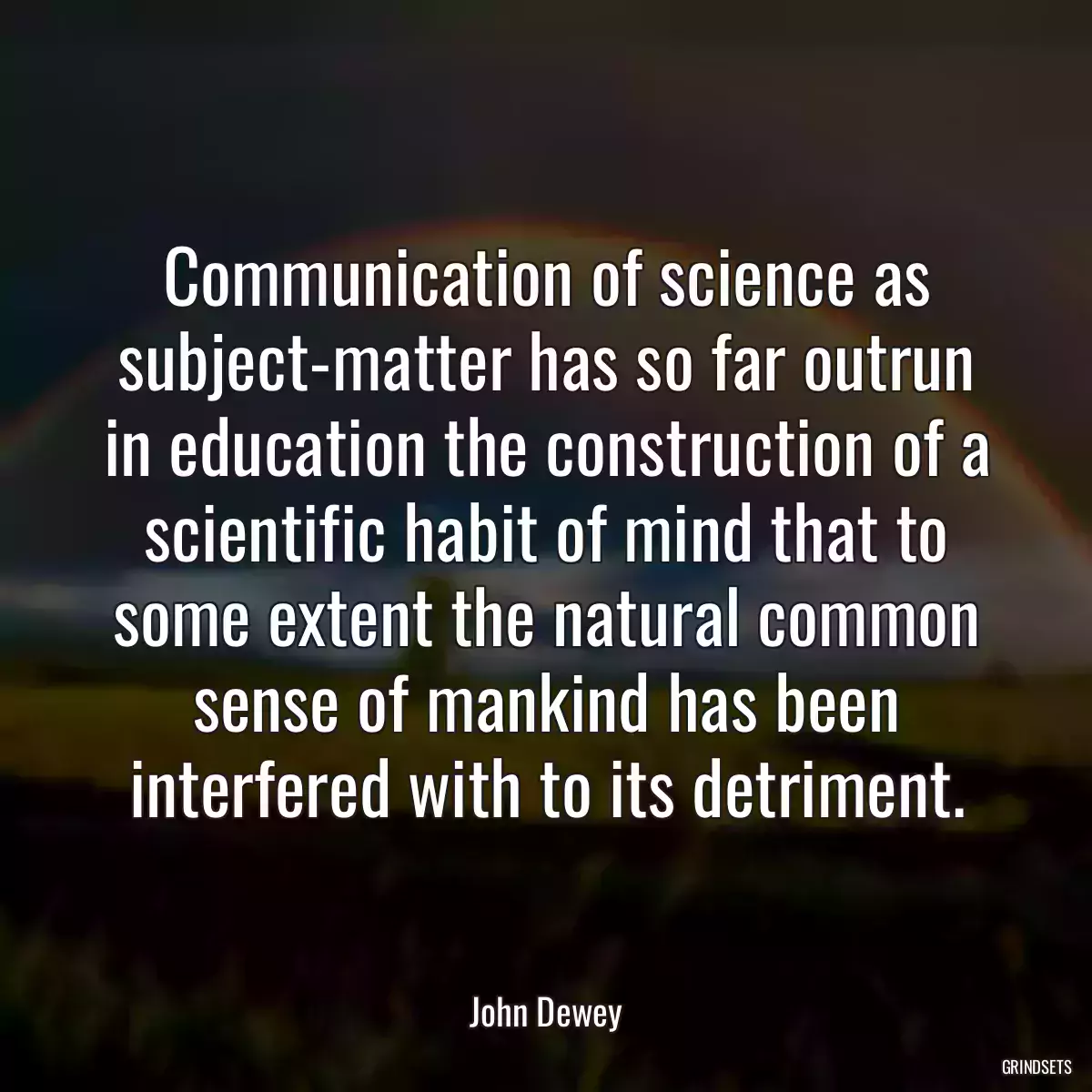 Communication of science as subject-matter has so far outrun in education the construction of a scientific habit of mind that to some extent the natural common sense of mankind has been interfered with to its detriment.