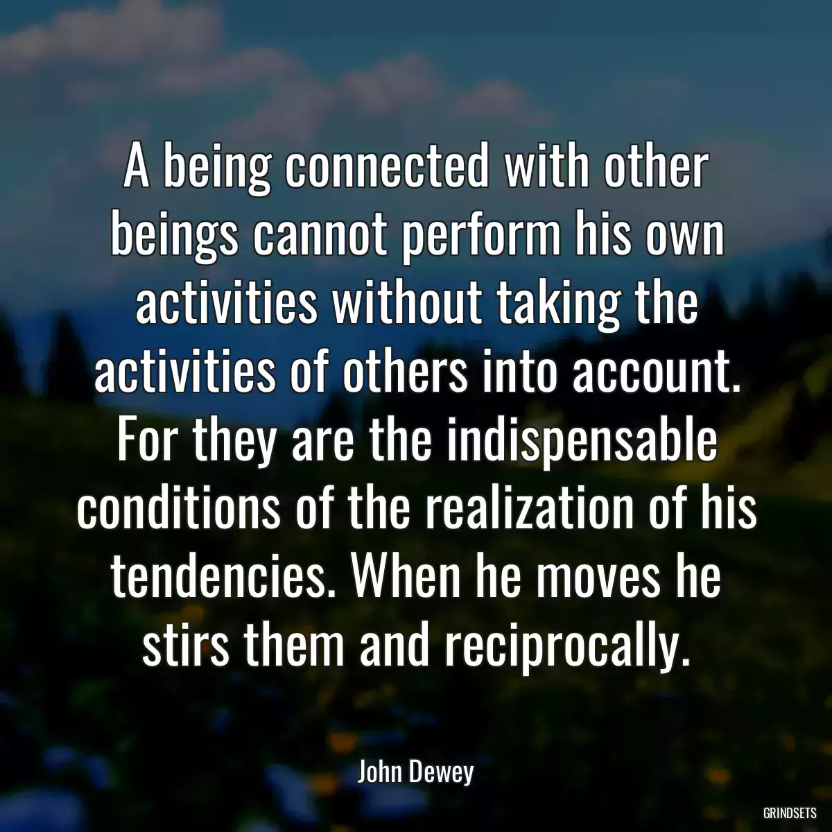 A being connected with other beings cannot perform his own activities without taking the activities of others into account. For they are the indispensable conditions of the realization of his tendencies. When he moves he stirs them and reciprocally.