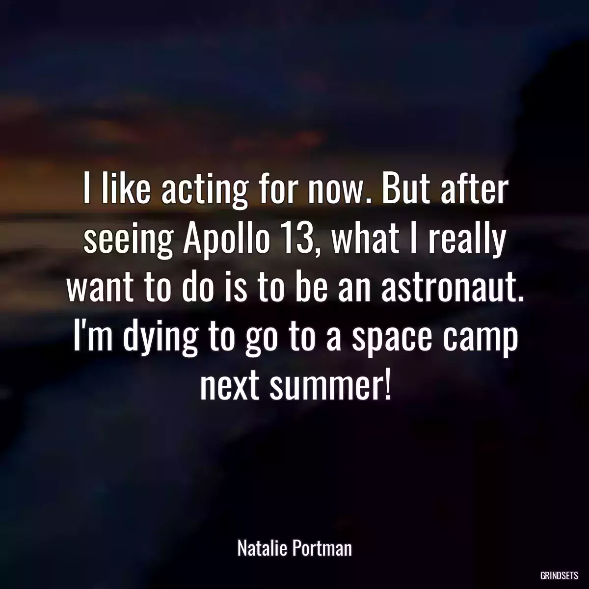 I like acting for now. But after seeing Apollo 13, what I really want to do is to be an astronaut. I\'m dying to go to a space camp next summer!