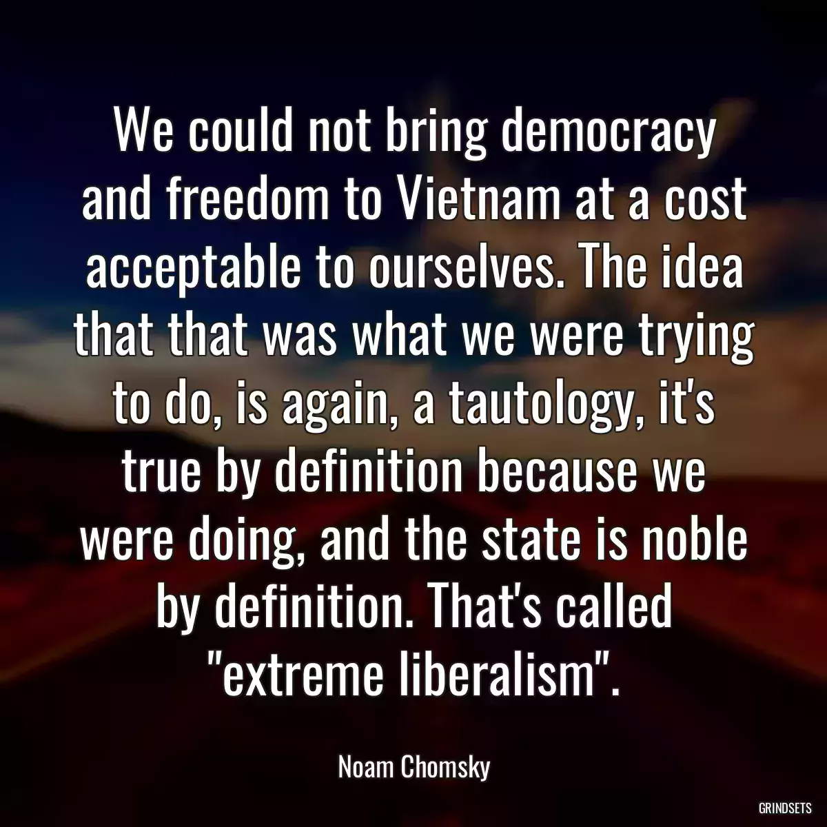 We could not bring democracy and freedom to Vietnam at a cost acceptable to ourselves. The idea that that was what we were trying to do, is again, a tautology, it\'s true by definition because we were doing, and the state is noble by definition. That\'s called \