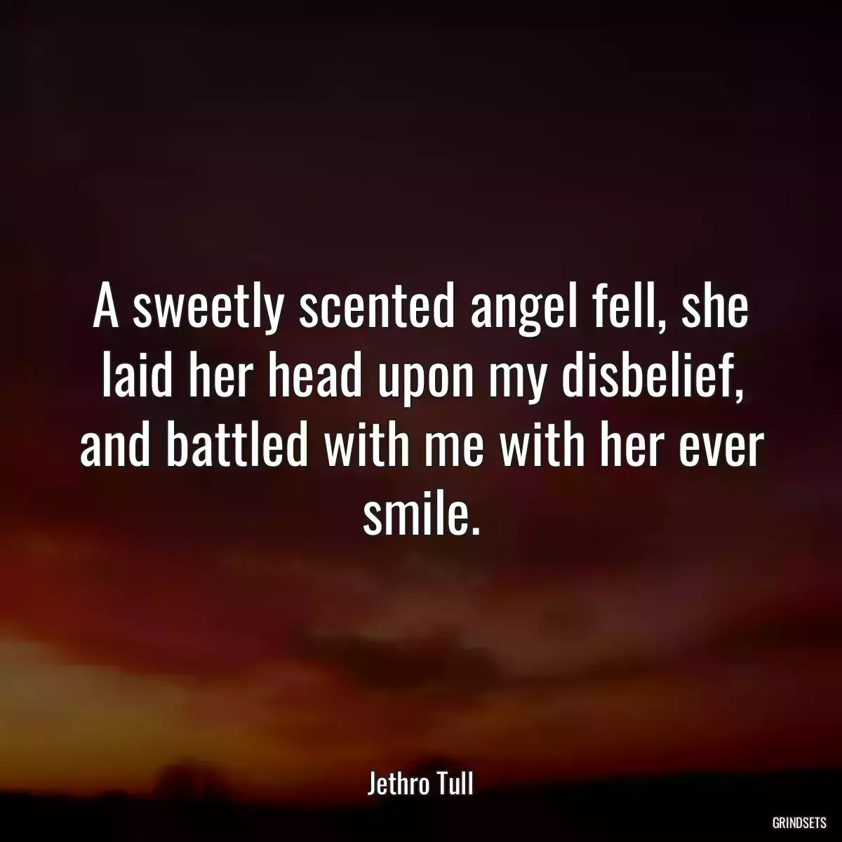 A sweetly scented angel fell, she laid her head upon my disbelief, and battled with me with her ever smile.